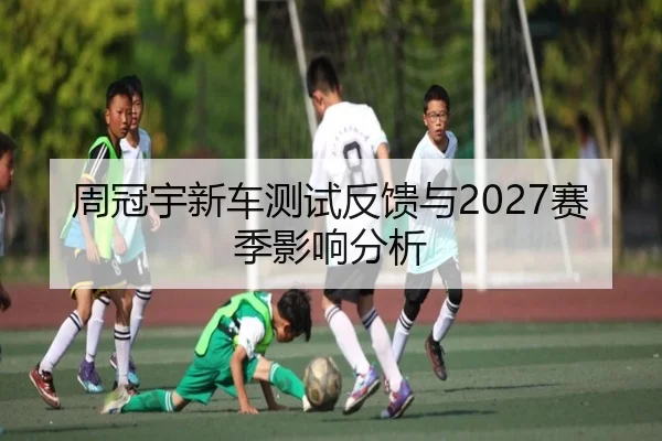 周冠宇新车测试反馈与2027赛季影响分析